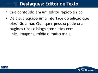 • Crie conteúdo em um editor rápido e rico
• Dê à sua equipe uma interface de edição que
eles irão amar. Qualquer pessoa pode criar
páginas ricas e blogs completos com
links, imagens, mídia e muito mais.
 