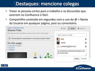 • Trazer as pessoas certas para o trabalho e as discussões que
ocorrem no Confluence é fácil.
• Compartilhe conteúdo em segundos com o uso do @ + Nome
do Usuário em qualquer página, post ou comentário.
 