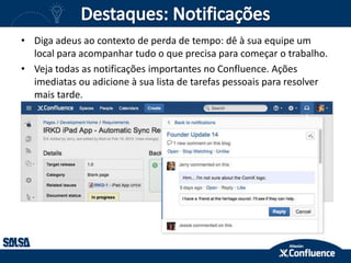 • Diga adeus ao contexto de perda de tempo: dê à sua equipe um
local para acompanhar tudo o que precisa para começar o trabalho.
• Veja todas as notificações importantes no Confluence. Ações
imediatas ou adicione à sua lista de tarefas pessoais para resolver
mais tarde.
 