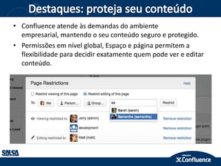 • Confluence atende às demandas do ambiente
empresarial, mantendo o seu conteúdo seguro e protegido.
• Permissões em nível global, Espaço e página permitem a
flexibilidade para decidir exatamente quem pode ver e editar
conteúdo.
 