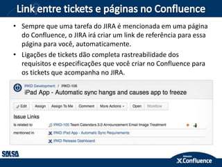 • Sempre que uma tarefa do JIRA é mencionada em uma página
do Confluence, o JIRA irá criar um link de referência para essa
página para você, automaticamente.
• Ligações de tickets dão completa rastreabilidade dos
requisitos e especificações que você criar no Confluence para
os tickets que acompanha no JIRA.
 