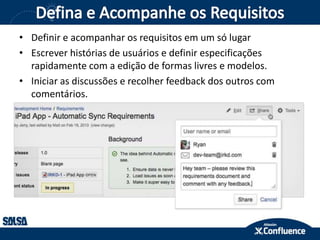 • Definir e acompanhar os requisitos em um só lugar
• Escrever histórias de usuários e definir especificações
rapidamente com a edição de formas livres e modelos.
• Iniciar as discussões e recolher feedback dos outros com
comentários.
 