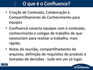 • Criação de Conteúdo, Colaboração e
Compartilhamento de Conhecimento para
equipes
• Confluence conecta equipes com o conteúdo,
conhecimento e colegas de trabalho de que
necessitam para realizar o trabalho, mais
rápido.
• Notas da reunião, compartilhamento de
arquivos, definição de requisitos do produto e
tomadas de decisões - tudo em um só lugar.
 