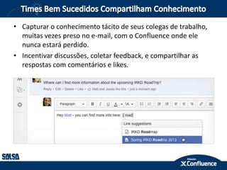 • Capturar o conhecimento tácito de seus colegas de trabalho,
muitas vezes preso no e-mail, com o Confluence onde ele
nunca estará perdido.
• Incentivar discussões, coletar feedback, e compartilhar as
respostas com comentários e likes.
 
