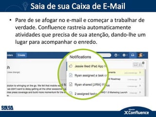 • Pare de se afogar no e-mail e começar a trabalhar de
verdade. Confluence rastreia automaticamente
atividades que precisa de sua atenção, dando-lhe um
lugar para acompanhar o enredo.
 
