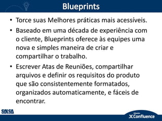 • Torce suas Melhores práticas mais acessíveis.
• Baseado em uma década de experiência com
o cliente, Blueprints oferece às equipes uma
nova e simples maneira de criar e
compartilhar o trabalho.
• Escrever Atas de Reuniões, compartilhar
arquivos e definir os requisitos do produto
que são consistentemente formatados,
organizados automaticamente, e fáceis de
encontrar.
 