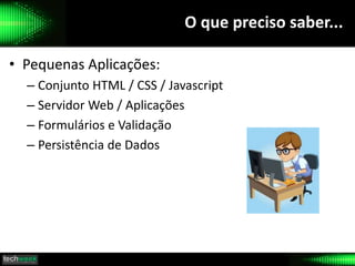 O que preciso saber...
• Pequenas Aplicações:
– Conjunto HTML / CSS / Javascript
– Servidor Web / Aplicações
– Formulários e Validação
– Persistência de Dados
 