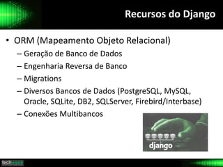 Recursos do Django
• ORM (Mapeamento Objeto Relacional)
– Geração de Banco de Dados
– Engenharia Reversa de Banco
– Migrations
– Diversos Bancos de Dados (PostgreSQL, MySQL,
Oracle, SQLite, DB2, SQLServer, Firebird/Interbase)
– Conexões Multibancos
 