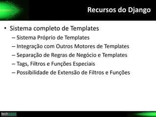 Recursos do Django
• Sistema completo de Templates
– Sistema Próprio de Templates
– Integração com Outros Motores de Templates
– Separação de Regras de Negócio e Templates
– Tags, Filtros e Funções Especiais
– Possibilidade de Extensão de Filtros e Funções
 