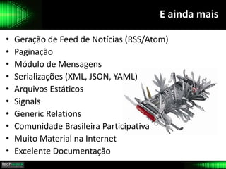 E ainda mais
• Geração de Feed de Notícias (RSS/Atom)
• Paginação
• Módulo de Mensagens
• Serializações (XML, JSON, YAML)
• Arquivos Estáticos
• Signals
• Generic Relations
• Comunidade Brasileira Participativa
• Muito Material na Internet
• Excelente Documentação
 
