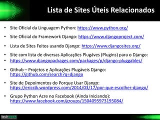 Lista de Sites Úteis Relacionados
• Site Oficial da Linguagem Python: https://www.python.org/
• Site Oficial do Framework Django: https://www.djangoproject.com/
• Lista de Sites Feitos usando Django: https://www.djangosites.org/
• Site com lista de diversas Aplicações Plugáves (Plugins) para o Django:
• https://www.djangopackages.com/packages/p/django-pluggables/
• Github – Projetos e Aplicações Plugáveis Django:
https://github.com/search?q=django
• Site de Depoimentos do Porque Usar Django:
https://ericstk.wordpress.com/2014/03/17/por-que-escolher-django/
• Grupo Python Acre no Facebook (Ainda Iniciando):
https://www.facebook.com/groups/1504095973195084/
 