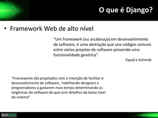 O que é Django?
• Framework Web de alto nível
“Um framework (ou arcabouço) em desenvolvimento
de software, é uma abstração que une códigos comuns
entre vários projetos de software provendo uma
funcionalidade genérica”.
Fayad e Schmidt
“Frameworks são projetados com a intenção de facilitar o
desenvolvimento de software, habilitando designers e
programadores a gastarem mais tempo determinando as
exigências do software do que com detalhes de baixo nível
do sistema”
 