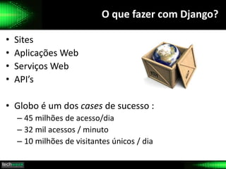 O que fazer com Django?
• Sites
• Aplicações Web
• Serviços Web
• API’s
• Globo é um dos cases de sucesso :
– 45 milhões de acesso/dia
– 32 mil acessos / minuto
– 10 milhões de visitantes únicos / dia
 