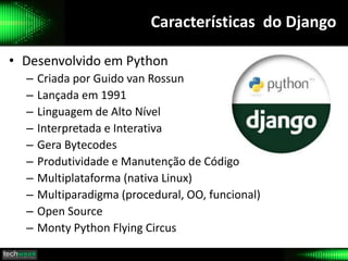 Características do Django
• Desenvolvido em Python
– Criada por Guido van Rossun
– Lançada em 1991
– Linguagem de Alto Nível
– Interpretada e Interativa
– Gera Bytecodes
– Produtividade e Manutenção de Código
– Multiplataforma (nativa Linux)
– Multiparadigma (procedural, OO, funcional)
– Open Source
– Monty Python Flying Circus
 