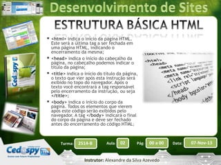  <html> indica o início da página HTML.





Este será a última tag a ser fechada em
uma página HTML, indicando o
encerramento da mesma;
<head> indica o início do cabeçalho da
página, no cabeçalho podemos indicar o
título da página;
<title> indica o início do título da página,
o texto que vier após esta instrução será
exibido no topo do navegador. Após o
texto você encontrará a tag responsável
pelo encerramento da instrução, ou seja
</title>;
<body> indica o início do corpo da
página. Todos os elementos que vierem
após este código serão exibidos pelo
navegador. A tag </body> indicará o final
do corpo da página e deve ser fechado
antes do encerramento do código HTML;

Turma:

2514-B

Aula:

02

Pág:

00 a 00

Instrutor: Alexandre da Silva Azevedo

Data:

07-Nov-13

 