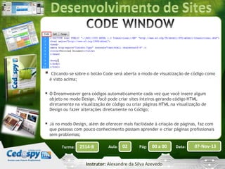 

Clicando-se sobre o botão Code será aberta o modo de visualização de código como
é visto acima;



O Dreamweaver gera códigos automaticamente cada vez que você insere algum
objeto no modo Design. Você pode criar sites inteiros gerando código HTML
diretamente na visualização de código ou criar páginas HTML na visualização de
Design ou fazer alterações diretamente no Código;



Já no modo Design, além de oferecer mais facilidade à criação de páginas, faz com
que pessoas com pouco conhecimento possam aprender e criar páginas profissionais
sem problemas;
Turma:

2514-B

Aula:

02

Pág:

00 a 00

Instrutor: Alexandre da Silva Azevedo

Data:

07-Nov-13

 