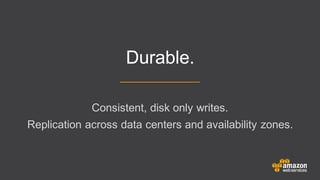 Consistent, disk only writes.
Replication across data centers and availability zones.
Durable.
 
