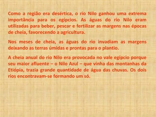 Como a região era desértica, o rio Nilo ganhou uma extrema 
importância para os egípcios. As águas do rio Nilo eram 
utilizadas para beber, pescar e fertilizar as margens nas épocas 
de cheia, favorecendo a agricultura. 
Nos meses de cheia, as águas do rio invadiam as margens 
deixando as terras úmidas e prontas para o plantio. 
A cheia anual do rio Nilo era provocada no vale egípcio porque 
seu maior afluente – o Nilo Azul – que vinha das montanhas da 
Etiópia, trazia grande quantidade de água das chuvas. Os dois 
rios encontravam-se formando um só. 
 