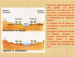 Quando as águas chegavam ao 
vale egípcio, em pleno 
deserto, o rio subia cerca de 
16 metros e provocavam as 
cheias que tornaram possível 
a sobrevivência da civilização 
egípcia. 
O primeiro dia de cheia era 
considerado o primeiro dia do 
ano egípcio. 
Os egípcios construíram canais 
de irrigação, barragens e 
grandes reservatórios para 
melhor utilizar a água, 
armazenando-a e abastecendo 
as regiões mais distantes do 
vale. 
 