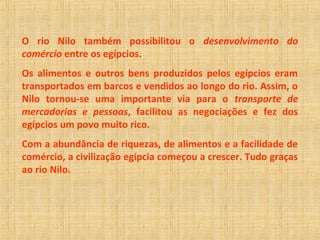 O rio Nilo também possibilitou o desenvolvimento do 
comércio entre os egípcios. 
Os alimentos e outros bens produzidos pelos egípcios eram 
transportados em barcos e vendidos ao longo do rio. Assim, o 
Nilo tornou-se uma importante via para o transporte de 
mercadorias e pessoas, facilitou as negociações e fez dos 
egípcios um povo muito rico. 
Com a abundância de riquezas, de alimentos e a facilidade de 
comércio, a civilização egípcia começou a crescer. Tudo graças 
ao rio Nilo. 
 