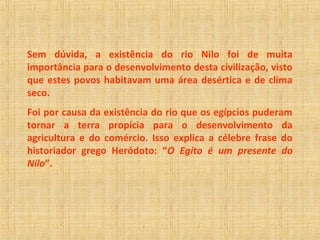 Sem dúvida, a existência do rio Nilo foi de muita 
importância para o desenvolvimento desta civilização, visto 
que estes povos habitavam uma área desértica e de clima 
seco. 
Foi por causa da existência do rio que os egípcios puderam 
tornar a terra propícia para o desenvolvimento da 
agricultura e do comércio. Isso explica a célebre frase do 
historiador grego Heródoto: “O Egito é um presente do 
Nilo”. 
