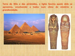Terra do Nilo e das pirâmides, o Egito fascina quem dele se 
aproxima, envolvendo a todos num clima de mistério e 
grandiosidade. 
 