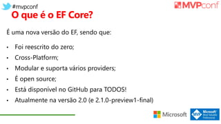 #mvpconf
O que é o EF Core?
É uma nova versão do EF, sendo que:
• Foi reescrito do zero;
• Cross-Platform;
• Modular e suporta vários providers;
• É open source;
• Está disponível no GitHub para TODOS!
• Atualmente na versão 2.0 (e 2.1.0-preview1-final)
 