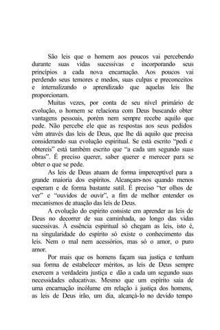 São leis que o homem aos poucos vai percebendo
durante suas vidas sucessivas e incorporando seus
princípios a cada nova encarnação. Aos poucos vai
perdendo seus temores e medos, suas culpas e preconceitos
e internalizando o aprendizado que aquelas leis lhe
proporcionam.
      Muitas vezes, por conta de seu nível primário de
evolução, o homem se relaciona com Deus buscando obter
vantagens pessoais, porém nem sempre recebe aquilo que
pede. Não percebe ele que as respostas aos seus pedidos
vêm através das leis de Deus, que lhe dá aquilo que precisa
considerando sua evolução espiritual. Se está escrito “pedi e
obtereis” está também escrito que “a cada um segundo suas
obras”. É preciso querer, saber querer e merecer para se
obter o que se pede.
      As leis de Deus atuam de forma imperceptível para a
grande maioria dos espíritos. Alcançam-nos quando menos
esperam e de forma bastante sutil. É preciso “ter olhos de
ver” e “ouvidos de ouvir”, a fim de melhor entender os
mecanismos de atuação das leis de Deus.
      A evolução do espírito consiste em aprender as leis de
Deus no decorrer de sua caminhada, ao longo das vidas
sucessivas. À essência espiritual só chegam as leis, isto é,
na singularidade do espírito só existe o conhecimento das
leis. Nem o mal nem acessórios, mas só o amor, o puro
amor.
      Por mais que os homens façam sua justiça e tenham
sua forma de estabelecer méritos, as leis de Deus sempre
exercem a verdadeira justiça e dão a cada um segundo suas
necessidades educativas. Mesmo que um espírito saia de
uma encarnação incólume em relação à justiça dos homens,
as leis de Deus irão, um dia, alcançá-lo no devido tempo
 