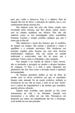 para que venha a educar-se. Este é o objetivo final da
atuação das leis de Deus: a educação do espírito, isto é, seu
conhecimento dessas mesmas leis.
       São naturais essas leis pois não foram criadas nem
inventadas pelos homens, que lhes deram muitos nomes,
sem no entanto modificar sua eficácia. Elas não são
mutáveis como as leis promulgadas pelas assembléias
humanas. Existem e sempre existirão, qualquer que seja o
nome que se lhes dê.
       Não obedecem à moral dos homens, que se modifica
de tempos em tempos. São eternas e imutáveis e visam o
equilíbrio e a evolução universais. Não obedecem aos
preceitos erigidos pelos homens nas suas mais diversas
manifestações religiosas. Não são morais no sentido
tradicional e conservador, mas leis de amor, paz e
harmonia. Visam o bem e a felicidade, e não a punição.
       Sua atuação é no sentido de educar e fazer crescer,
não se prestando a perseguir ou atender a desejos humanos
de vingança. O bem e o belo é parte integrante dos
parâmetros das leis, bem como a elevação moral e espiritual
da humanidade.
       Os homens percebem melhor as leis de Deus de
acordo com os níveis evolutivos em que se encontram.
Quanto mais atrasado for na escala evolutiva, atribuirá as
ocorrências de sua vida ao acaso, à sorte ou ao azar. Sentir-
se-á à mercê do imponderável e do destino que considera,
quando adverso, absurdo.
       Quanto mais evoluído, mais percebe as leis como
instrumentos de vida e de felicidade. Entende seus
mecanismos e os utiliza em sua vida. Preocupa-se em
transmitir aos outros seu entendimento das leis e encarrega-
se de auxiliá-los em suas jornadas.
 