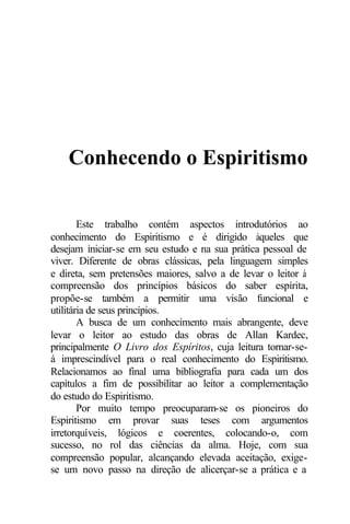 Conhecendo o Espiritismo

        Este trabalho contém aspectos introdutórios ao
conhecimento do Espiritismo e é dirigido àqueles que
desejam iniciar-se em seu estudo e na sua prática pessoal de
viver. Diferente de obras clássicas, pela linguagem simples
e direta, sem pretensões maiores, salvo a de levar o leitor à
compreensão dos princípios básicos do saber espírita,
propõe-se também a permitir uma visão funcional e
utilitária de seus princípios.
        A busca de um conhecimento mais abrangente, deve
levar o leitor ao estudo das obras de Allan Kardec,
principalmente O Livro dos Espíritos, cuja leitura tornar-se-
á imprescindível para o real conhecimento do Espiritismo.
Relacionamos ao final uma bibliografia para cada um dos
capítulos a fim de possibilitar ao leitor a complementação
do estudo do Espiritismo.
        Por muito tempo preocuparam-se os pioneiros do
Espiritismo em provar suas teses com argumentos
irretorquíveis, lógicos e coerentes, colocando-o, com
sucesso, no rol das ciências da alma. Hoje, com sua
compreensão popular, alcançando elevada aceitação, exige-
se um novo passo na direção de alicerçar-se a prática e a
 