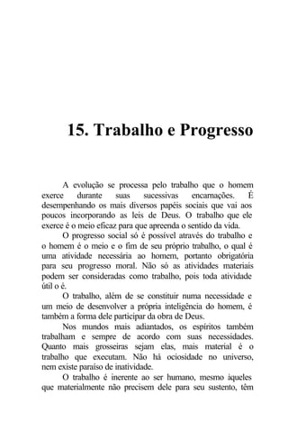 15. Trabalho e Progresso

       A evolução se processa pelo trabalho que o homem
exerce     durante    suas     sucessivas   encarnações.    É
desempenhando os mais diversos papéis sociais que vai aos
poucos incorporando as leis de Deus. O trabalho que ele
exerce é o meio eficaz para que apreenda o sentido da vida.
       O progresso social só é possível através do trabalho e
o homem é o meio e o fim de seu próprio trabalho, o qual é
uma atividade necessária ao homem, portanto obrigatória
para seu progresso moral. Não só as atividades materiais
podem ser consideradas como trabalho, pois toda atividade
útil o é.
       O trabalho, além de se constituir numa necessidade e
um meio de desenvolver a própria inteligência do homem, é
também a forma dele participar da obra de Deus.
       Nos mundos mais adiantados, os espíritos também
trabalham e sempre de acordo com suas necessidades.
Quanto mais grosseiras sejam elas, mais material é o
trabalho que executam. Não há ociosidade no universo,
nem existe paraíso de inatividade.
       O trabalho é inerente ao ser humano, mesmo àqueles
que materialmente não precisem dele para seu sustento, têm
 