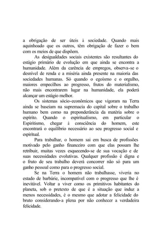 a obrigação de ser úteis à sociedade. Quando mais
aquinhoado que os outros, têm obrigação de fazer o bem
com os meios de que dispõem.
       As desigualdades sociais existentes são resultantes do
estágio primário de evolução em que ainda se encontra a
humanidade. Além da carência de empregos, observa-se o
desnível de renda e a miséria ainda presente na maioria das
sociedades humanas. Só quando o egoísmo e o orgulho,
maiores empecilhos ao progresso, frutos do materialismo,
não mais encontrarem lugar na humanidade, ela poderá
alcançar um estágio melhor.
       Os sistemas sócio-econômicos que vigoram na Terra
ainda se baseiam na supremacia do capital sobre o trabalho
humano bem como na preponderância da matéria sobre o
espírito. Quando o espiritualismo, em particular o
Espiritismo, chegar à consciência do homem, este
encontrará o equilíbrio necessário ao seu progresso social e
espiritual.
       Para trabalhar, o homem sai em busca de profissões
motivado pelo ganho financeiro com que elas possam lhe
retribuir, muitas vezes esquecendo-se de sua vocação e de
suas necessidades evolutivas. Qualquer profissão é digna e
o fruto de seu trabalho deverá concorrer não só para um
ganho pessoal como para o progresso social.
       Se na Terra o homem não trabalhasse, viveria no
estado de barbárie, incompatível com o progresso que lhe é
inevitável. Voltar a viver como os primitivos habitantes do
planeta, sob o pretexto de que é a situação que induz a
menos necessidades, é o mesmo que adotar a felicidade do
bruto considerando-a plena por não conhecer a verdadeira
felicidade.
 