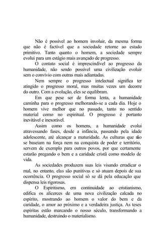 Não é possível ao homem involuir, da mesma forma
que não é factível que a sociedade retorne ao estado
primitivo. Tanto quanto o homem, a sociedade sempre
evolui para um estágio mais avançado de progresso.
       O contato social é imprescindível ao progresso da
humanidade, não sendo possível uma civilização evoluir
sem o convívio com outras mais adiantadas.
       Nem sempre o progresso intelectual significa ter
atingido o progresso moral, mas muitas vezes um decorre
do outro. Com a evolução, eles se equilibram.
       Em que pese ser de forma lenta, a humanidade
caminha para o progresso melhorando-se a cada dia. Hoje o
homem vive melhor que no passado, tanto no sentido
material como no espiritual. O progresso é portanto
inevitável e inexorável.
       Assim como os homens, a humanidade evolui
atravessando fases, desde a infância, passando pela idade
adolescente, até alcançar a maturidade. As culturas que n ão
se baseiam na força nem na conquista de poder e território,
servem de exemplo para outros povos, por que certamente
estarão pregando o bem e a caridade cristã como modelo de
vida.
       As sociedades produzem suas leis visando erradicar o
mal, no entanto, elas são punitivas e só atuam depois de sua
ocorrência. O progresso social só se dá pela educação que
dispensa leis rigorosas.
       O Espiritismo, em continuidade ao cristianismo,
edifica os alicerces de uma nova civilização calcada no
espírito, mostrando ao homem o valor do bem e da
caridade, o amor ao próximo e a verdadeira justiça. As teses
espíritas estão marcando o nosso século, transformando a
humanidade, destruindo o materialismo.
 