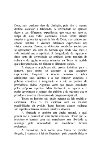 Deus, sem qualquer tipo de distinção, pois têm o mesmo
destino: alcançar a felicidade. A diversidade de aptidões
decorre das diferentes experiências que cada um teve ao
longo de suas vidas sucessivas. Todos foram criados
simples e ignorantes quanto às leis de Deus, mas criados em
épocas distintas e viveram diferentes experiências nos
vários mundos. Porém, as diferentes condições sociais que
se apresentam são obra do homem que ainda vive mais a
vida material que a espiritual. A desigualdade de riquezas é
fruto tanto da diversidade de aptidões como também da
cobiça e do egoísmo ainda reinantes na Terra. À medida
que o homem evolui, ele elimina as diferenças sociais.
       A riqueza e a pobreza são provas idênticas para o
homem, pois ambas se destinam a que adquiram
experiências. Enquanto a riqueza ensina-o a saber
administrar seus talentos e a não cometer excessos, a
pobreza convida-o à resignação e a não se queixar da
providência divina. Algumas vezes são provas escolhidas
pelos próprios espíritos. Mais facilmente a riqueza e o
poder aproximam o homem das paixões e do egoísmo que o
prendem a matéria, afastando-o do progresso espiritual.
       Todos os homens são iguais perante as leis sociais e
espirituais. Deus os fez espíritos com as mesmas
possibilidades de evoluir. Tanto homens quanto mulheres
são espíritos e têm os mesmos direitos e deveres.
       A liberdade é também um direito natural, a qual
porém não é possível de uma forma absoluta. Desde que se
relacione o homem com seu semelhante, sua liberdade se
restringe pela necessidade de reconhecer direitos
recíprocos.
       A escravidão, bem como toda forma de trabalho
forçado, é contrária à lei de liberdade, pois degrada física e
 