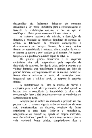 desvencilhar tão facilmente. Privar-se do consumo
desvairado é um passo importante para a conscientização e
fomento da mobilização coletiva, a fim de que se
modifiquem hábitos perniciosos e contrários à natureza.
       A matança predatória de animais, a destruição de
florestas, a produção de materiais diluidores da camada de
ozônio, a fabricação de produtos cancerígenos e
disseminadores de doenças diversas, bem como outras
formas de agressividade à natureza, são exemplos de como
o homem se tornou o pior inimigo de si mesmo. Ao mesmo
tempo, ele é o predador e o único capaz de salvá-la.
       Os grandes grupos financeiros e as empresas
capitalistas têm sido responsáveis pela expansão da
destruição da natureza. Por detrás delas, estão a avareza e a
vaidade humanas que transformam o homem em lobo do
próprio homem, consequentemente de si mesmo. Atuam de
forma abusiva deixando um rastro de destruição quase
irreparável, sem a mínima noção de respeito às gerações
futuras.
       A transformação da Terra de mundo de provas e
expiações para mundo de regeneração, só se dará quando o
homem tiver a consciência da imortalidade da alma e da
reencarnação. Isso o fará preocupar-se com as condições de
sobrevivência na Terra.
       Aqueles que se isolam da sociedade a pretexto de não
pactuar com o sistema vigente estão se omitindo de uma
ação transformadora da situação, reagindo de forma
semelhante a uma fuga. Isolar-se e mortificar-se,
refugiando-se ou punindo-se, agrada ao próprio indivíduo,
mas não soluciona o problema. Somos seres sociais e para a
vida relacional fomos criados, cumprindo-nos ficar e
 