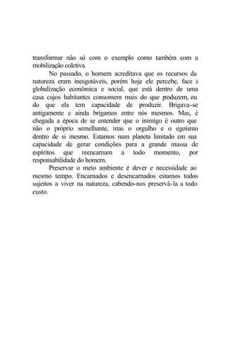 transformar não só com o exemplo como também com a
mobilização coletiva.
       No passado, o homem acreditava que os recursos da
natureza eram inesgotáveis, porém hoje ele percebe, face à
globalização econômica e social, que está dentro de uma
casa cujos habitantes consomem mais do que p    roduzem, ou
do que ela tem capacidade de produzir. Brigava-se
antigamente e ainda brigamos entre nós mesmos. Mas, é
chegada a época de se entender que o inimigo é outro que
não o próprio semelhante, mas o orgulho e o egoísmo
dentro de si mesmo. Estamos num planeta limitado em sua
capacidade de gerar condições para a grande massa de
espíritos que reencarnam a todo momento, por
responsabilidade do homem.
       Preservar o meio ambiente é dever e necessidade ao
mesmo tempo. Encarnados e desencarnados estamos todos
sujeitos a viver na natureza, cabendo-nos preservá-la a todo
custo.
 