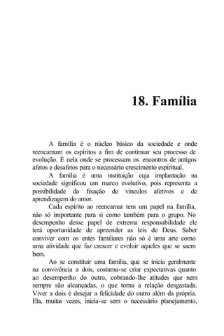 18. Família

       A família é o núcleo básico da sociedade e onde
reencarnam os espíritos a fim de continuar seu processo de
evolução. É nela onde se processam os encontros de antigos
afetos e desafetos para o necessário crescimento espiritual.
       A família é uma instituição cuja implantação na
sociedade significou um marco evolutivo, pois representa a
possibilidade da fixação de vínculos afetivos e de
aprendizagem do amor.
       Cada espírito ao reencarnar tem um papel na família,
não só importante para si como também para o grupo. No
desempenho desse papel de extrema responsabilidade ele
terá oportunidade de apreender as leis de Deus. Saber
conviver com os entes familiares não só é uma arte como
uma atividade que faz crescer e evoluir aqueles que se saem
bem.
       Ao se constituir uma família, que se inicia geralmente
na convivência a dois, costuma-se criar expectativas quanto
ao desempenho do outro, cobrando-lhe atitudes que nem
sempre são alcançadas, o que torna a relação desgastada.
Viver a dois é desejar a felicidade do outro além da própria.
Ela, muitas vezes, inicia-se sem o necessário planejamento,
 