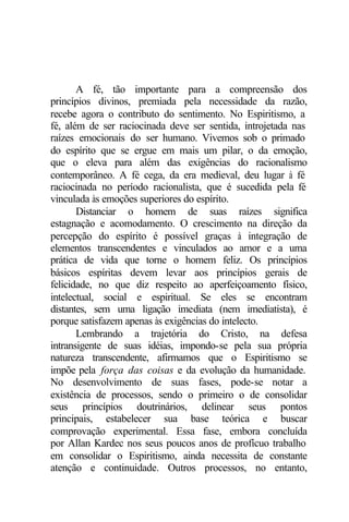 A fé, tão importante para a compreensão dos
princípios divinos, premiada pela necessidade da razão,
recebe agora o contributo do sentimento. No Espiritismo, a
fé, além de ser raciocinada deve ser sentida, introjetada nas
raízes emocionais do ser humano. Vivemos sob o primado
do espírito que se ergue em mais um pilar, o da emoção,
que o eleva para além das exigências do racionalismo
contemporâneo. A fé cega, da era medieval, deu lugar à fé
raciocinada no período racionalista, que é sucedida pela fé
vinculada às emoções superiores do espírito.
       Distanciar o homem de suas raízes significa
estagnação e acomodamento. O crescimento na direção da
percepção do espírito é possível graças à integração de
elementos transcendentes e vinculados ao amor e a uma
prática de vida que torne o homem feliz. Os princípios
básicos espíritas devem levar aos princípios gerais de
felicidade, no que diz respeito ao aperfeiçoamento físico,
intelectual, social e espiritual. Se eles se encontram
distantes, sem uma ligação imediata (nem imediatista), é
porque satisfazem apenas às exigências do intelecto.
       Lembrando a trajetória do Cristo, na defesa
intransigente de suas idéias, impondo-se pela sua própria
natureza transcendente, afirmamos que o Espiritismo se
impõe pela força das coisas e da evolução da humanidade.
No desenvolvimento de suas fases, pode-se notar a
existência de processos, sendo o primeiro o de consolidar
seus princípios doutrinários, delinear seus pontos
principais, estabelecer sua base teórica e buscar
comprovação experimental. Essa fase, embora concluída
por Allan Kardec nos seus poucos anos de profícuo trabalho
em consolidar o Espiritismo, ainda necessita de constante
atenção e continuidade. Outros processos, no entanto,
 