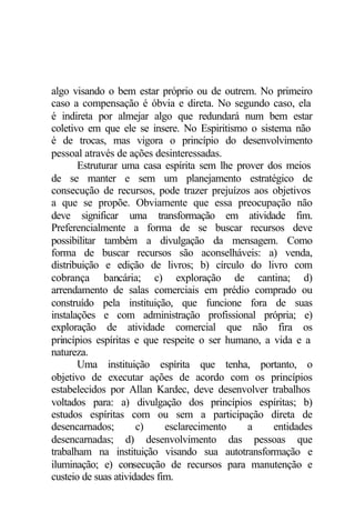 algo visando o bem estar próprio ou de outrem. No primeiro
caso a compensação é óbvia e direta. No segundo caso, ela
é indireta por almejar algo que redundará num bem estar
coletivo em que ele se insere. No Espiritismo o sistema não
é de trocas, mas vigora o princípio do desenvolvimento
pessoal através de ações desinteressadas.
       Estruturar uma casa espírita sem lhe prover dos meios
de se manter e sem um planejamento estratégico de
consecução de recursos, pode trazer prejuízos aos objetivos
a que se propõe. Obviamente que essa preocupação não
deve significar uma transformação em atividade fim.
Preferencialmente a forma de se buscar recursos deve
possibilitar também a divulgação da mensagem. Como
forma de buscar recursos são aconselháveis: a) venda,
distribuição e edição de livros; b) círculo do livro com
cobrança bancária; c) exploração de cantina; d)
arrendamento de salas comerciais em prédio comprado ou
construído pela instituição, que funcione fora de suas
instalações e com administração profissional própria; e)
exploração de atividade comercial que não fira os
princípios espíritas e que respeite o ser humano, a vida e a
natureza.
       Uma instituição espírita que tenha, portanto, o
objetivo de executar ações de acordo com os princípios
estabelecidos por Allan Kardec, deve desenvolver trabalhos
voltados para: a) divulgação dos princípios espíritas; b)
estudos espíritas com ou sem a participação direta de
desencarnados;        c)     esclarecimento   a     entidades
desencarnadas; d) desenvolvimento das pessoas que
trabalham na instituição visando sua autotransformação e
iluminação; e) consecução de recursos para manutenção e
custeio de suas atividades fim.
 