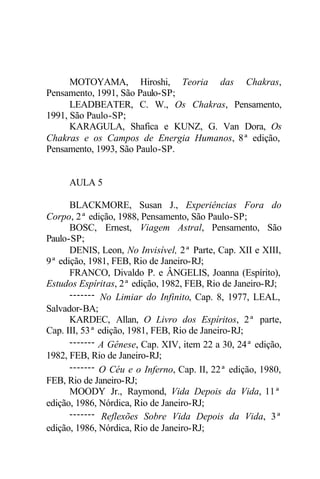 MOTOYAMA, Hiroshi, Teoria das Chakras,
Pensamento, 1991, São Paulo-SP;
      LEADBEATER, C. W., Os Chakras, Pensamento,
1991, São Paulo-SP;
      KARAGULA, Shafica e KUNZ, G. Van Dora, Os
Chakras e os Campos de Energia Humanos, 8ª edição,
Pensamento, 1993, São Paulo-SP.


     AULA 5

      BLACKMORE, Susan J., Experiências Fora do
Corpo, 2ª edição, 1988, Pensamento, São Paulo-SP;
      BOSC, Ernest, Viagem Astral, Pensamento, São
Paulo-SP;
      DENIS, Leon, No Invisível, 2ª Parte, Cap. XII e XIII,
9ª edição, 1981, FEB, Rio de Janeiro-RJ;
      FRANCO, Divaldo P. e ÂNGELIS, Joanna (Espírito),
Estudos Espíritas, 2ª edição, 1982, FEB, Rio de Janeiro-RJ;
      ------- No Limiar do Infinito, Cap. 8, 1977, LEAL,
Salvador-BA;
      KARDEC, Allan, O Livro dos Espíritos, 2ª parte,
Cap. III, 53ª edição, 1981, FEB, Rio de Janeiro-RJ;
      ------- A Gênese, Cap. XIV, item 22 a 30, 24ª edição,
1982, FEB, Rio de Janeiro-RJ;
      ------- O Céu e o Inferno, Cap. II, 22ª edição, 1980,
FEB, Rio de Janeiro-RJ;
      MOODY Jr., Raymond, Vida Depois da Vida, 11ª
edição, 1986, Nórdica, Rio de Janeiro-RJ;
      ------- Reflexões Sobre Vida Depois da Vida, 3ª
edição, 1986, Nórdica, Rio de Janeiro-RJ;
 