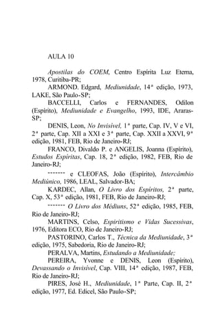 AULA 10

      Apostilas do COEM, Centro Espírita Luz Eterna,
1978, Curitiba-PR;
      ARMOND. Edgard, Mediunidade, 14ª edição, 1973,
LAKE, São Paulo-SP;
      BACCELLI, Carlos e FERNANDES, Odilon
(Espírito), Mediunidade e Evangelho, 1993, IDE, Araras-
SP;
      DENIS, Leon, No Invisível, 1ª parte, Cap. IV, V e VI,
2ª parte, Cap. XII a XXI e 3ª parte, Cap. XXII a XXVI, 9ª
edição, 1981, FEB, Rio de Janeiro-RJ;
      FRANCO, Divaldo P. e ANGELIS, Joanna (Espírito),
Estudos Espíritas, Cap. 18, 2ª edição, 1982, FEB, Rio de
Janeiro-RJ;
      ------- e CLEOFAS, João (Espírito), Intercâmbio
Mediúnico, 1986, LEAL, Salvador-BA;
      KARDEC, Allan, O Livro dos Espíritos, 2ª parte,
Cap. X, 53ª edição, 1981, FEB, Rio de Janeiro-RJ;
      ------- O Livro dos Médiuns, 52ª edição, 1985, FEB,
Rio de Janeiro-RJ;
      MARTINS, Celso, Espiritismo e Vidas Sucessivas,
1976, Editora ECO, Rio de Janeiro-RJ;
      PASTORINO, Carlos T., Técnica da Mediunidade, 3ª
edição, 1975, Sabedoria, Rio de Janeiro-RJ;
      PERALVA, Martins, Estudando a Mediunidade;
      PEREIRA, Yvonne e DENIS, Leon (Espírito),
Devassando o Invisível, Cap. VIII, 14ª edição, 1987, FEB,
Rio de Janeiro-RJ;
      PIRES, José H., Mediunidade, 1ª Parte, Cap. II, 2ª
edição, 1977, Ed. Edicel, São Paulo-SP;
 