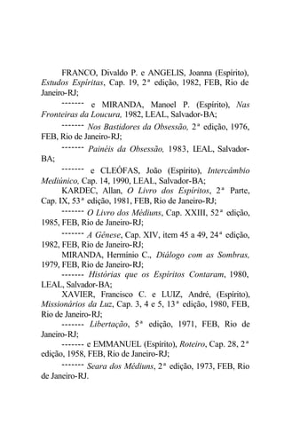 FRANCO, Divaldo P. e ANGELIS, Joanna (Espírito),
Estudos Espíritas, Cap. 19, 2ª edição, 1982, FEB, Rio de
Janeiro-RJ;
      ------- e MIRANDA, Manoel P. (Espírito), Nas
Fronteiras da Loucura, 1982, LEAL, Salvador-BA;
      ------- Nos Bastidores da Obsessão, 2ª edição, 1976,
FEB, Rio de Janeiro-RJ;
      ------- Painéis da Obsessão, 1983, L  EAL, Salvador-
BA;
      ------- e CLEÓFAS, João (Espírito), Intercâmbio
Mediúnico, Cap. 14, 1990, LEAL, Salvador-BA;
      KARDEC, Allan, O Livro dos Espíritos, 2ª Parte,
Cap. IX, 53ª edição, 1981, FEB, Rio de Janeiro-RJ;
      ------- O Livro dos Médiuns, Cap. XXIII, 52ª edição,
1985, FEB, Rio de Janeiro-RJ;
      ------- A Gênese, Cap. XIV, item 45 a 49, 24ª edição,
1982, FEB, Rio de Janeiro-RJ;
      MIRANDA, Hermínio C., Diálogo com as Sombras,
1979, FEB, Rio de Janeiro-RJ;
      ------- Histórias que os Espíritos Contaram, 1980,
LEAL, Salvador-BA;
      XAVIER, Francisco C. e LUIZ, André, (Espírito),
Missionários da Luz, Cap. 3, 4 e 5, 13ª edição, 1980, FEB,
Rio de Janeiro-RJ;
      ------- Libertação, 5ª edição, 1971, FEB, Rio de
Janeiro-RJ;
      ------- e EMMANUEL (Espírito), Roteiro, Cap. 28, 2ª
edição, 1958, FEB, Rio de Janeiro-RJ;
      ------- Seara dos Médiuns, 2ª edição, 1973, FEB, Rio
de Janeiro-RJ.
 