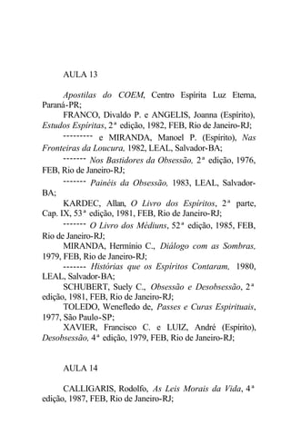 AULA 13

      Apostilas do COEM, Centro Espírita Luz Eterna,
Paraná-PR;
      FRANCO, Divaldo P. e ANGELIS, Joanna (Espírito),
Estudos Espíritas, 2ª edição, 1982, FEB, Rio de Janeiro-RJ;
      --------- e MIRANDA, Manoel P. (Espírito), Nas
Fronteiras da Loucura, 1982, LEAL, Salvador-BA;
      ------- Nos Bastidores da Obsessão, 2ª edição, 1976,
FEB, Rio de Janeiro-RJ;
      ------- Painéis da Obsessão, 1983, LEAL, Salvador-
BA;
      KARDEC, Allan, O Livro dos Espíritos, 2ª parte,
Cap. IX, 53ª edição, 1981, FEB, Rio de Janeiro-RJ;
      ------- O Livro dos Médiuns, 52ª edição, 1985, FEB,
Rio de Janeiro-RJ;
      MIRANDA, Hermínio C., Diálogo com as Sombras,
1979, FEB, Rio de Janeiro-RJ;
      ------- Histórias que os Espíritos Contaram, 1980,
LEAL, Salvador-BA;
      SCHUBERT, Suely C., Obsessão e Desobsessão, 2ª
edição, 1981, FEB, Rio de Janeiro-RJ;
      TOLEDO, Wenefledo de, Passes e Curas Espirituais,
1977, São Paulo-SP;
      XAVIER, Francisco C. e LUIZ, André (Espírito),
Desobsessão, 4ª edição, 1979, FEB, Rio de Janeiro-RJ;


     AULA 14

      CALLIGARIS, Rodolfo, As Leis Morais da Vida, 4ª
edição, 1987, FEB, Rio de Janeiro-RJ;
 