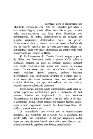 acontece com o lançamento do
Manifesto Comunista, em 1848, em Bruxelas, por Marx e
seu amigo Engels, trazia idéias materialistas que, de um
lado, aproximavam-se das lutas pelas liberdades dos
trabalhadores, do outro, distanciavam-se do conceito de
religião dogmática, declarando-a “ópio do povo”.
Procurando explicar a história universal como a história da
luta de classes, permitia que se visualizasse uma origem da
humanidade cada vez mais distanciada da estabelecida pela
interpretação do Gênesis da Bíblia.
       O Evolucionismo de Charles Darwin surgiu a partir
de idéias que floresciam desde o século XVIII sobre a
evolução, segundo as quais as espécies animais formam
uma escala contínua e não teriam sido criadas ao mesmo
tempo. Darwin notou que, entre as espécies extintas e as
atuais, existiam traços comuns, embora bastante
diferenciados. Tais observações levaram-no a supor que os
seres vivos não eram imutáveis, mas, sim, oriundos de
criações distintas, mas que descendiam uns dos outros,
segundo uma complexidade crescente.
       Essas idéias, embora ainda embrionárias, cada uma de
forma específica, contribuíram para a formação de um
alicerce teórico na implantação de uma doutrina
fundamentada em fatos explicados à luz da razão. A fé cega
e dogmática estava sendo m     inada por aquelas teorias, dando
lugar a uma explicação racional dos fenômenos tidos, até
então, como sobrenaturais.
       A humanidade, que vivera sob o obscurantismo
medieval, que perdurara até o século XVIII, alcançou, no
século XIX, sua maioridade. A religião dogmática cedia
lugar ao conhecimento firmado na razão e nas ciências para
o entendimento do espiritual sem limites estabelecidos.
 