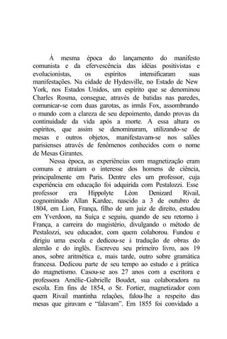 À mesma época do lançamento do manifesto
comunista e da efervescência das idéias positivistas e
evolucionistas,    os     espíritos    intensificaram   suas
manifestações. Na cidade de Hydesville, no Estado de New
York, nos Estados Unidos, um espírito que se denominou
Charles Rosma, consegue, através de batidas nas paredes,
comunicar-se com duas garotas, as irmãs Fox, assombrando
o mundo com a clareza de seu depoimento, dando provas da
continuidade da vida após a morte. A essa altura os
espíritos, que assim se denominaram, utilizando-se de
mesas e outros objetos, manifestavam-se nos salões
parisienses através de fenômenos conhecidos com o nome
de Mesas Girantes.
       Nessa época, as experiências com magnetização eram
comuns e atraíam o interesse dos homens de ciência,
principalmente em Paris. Dentre eles um professor, cuja
experiência em educação foi adquirida com Pestalozzi. Esse
professor     era   Hippolyte     Léon     Denizard   Rivail,
cognominado Allan Kardec, nascido a 3 de outubro de
1804, em Lion, França, filho de um juiz de direito, estudou
em Yverdoon, na Suíça e seguiu, quando de seu retorno à
França, a carreira do magistério, divulgando o método de
Pestalozzi, seu educador, com quem colaborou. Fundou e
dirigiu uma escola e dedicou-se à tradução de obras do
alemão e do inglês. Escreveu seu primeiro livro, aos 19
anos, sobre aritmética e, mais tarde, outro sobre gramática
francesa. Dedicou parte de seu tempo ao estudo e à prática
do magnetismo. Casou-se aos 27 anos com a escritora e
professora Amélie-Gabrielle Boudet, sua colaboradora na
escola. Em fins de 1854, o Sr. Fortier, magnetizador com
quem Rivail mantinha relações, falou-lhe a respeito das
mesas que giravam e “falavam”. Em 1855 foi convidado a
 