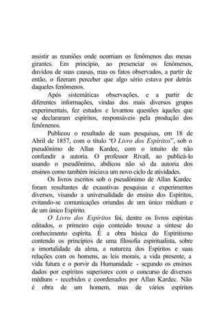 assistir as reuniões onde ocorriam os fenômenos das mesas
girantes. Em princípio, ao presenciar os fenômenos,
duvidou de suas causas, mas os fatos observados, a partir de
então, o fizeram perceber que algo sério estava por detrás
daqueles fenômenos.
       Após sistemáticas observações, e a partir de
diferentes informações, vindas dos mais diversos grupos
experimentais, fez estudos e levantou questões àqueles que
se declararam espíritos, responsáveis pela produção dos
fenômenos.
       Publicou o resultado de suas pesquisas, em 18 de
Abril de 1857, com o título “O Livro dos Espíritos”, sob o
pseudônimo de Allan Kardec, com o intuito de não
confundir a autoria. O professor Rivail, ao publicá-lo
usando o pseudônimo, abdicou não só da autoria dos
ensinos como também iniciava um novo ciclo de atividades.
       Os livros escritos sob o pseudônimo de Allan Kardec
foram resultantes de exaustivas pesquisas e experimentos
diversos, visando a universalidade do ensino dos Espíritos,
evitando-se comunicações oriundas de um único médium e
de um único Espírito.
       O Livro dos Espíritos foi, dentre os livros espíritas
editados, o primeiro cujo conteúdo trouxe a síntese do
conhecimento espírita. É a obra básica do Espiritismo
contendo os princípios de uma filosofia espiritualista, sobre
a imortalidade da alma, a natureza dos Espíritos e suas
relações com os homens, as leis morais, a vida presente, a
vida futura e o porvir da Humanidade - segundo os ensinos
dados por espíritos superiores com o concurso de diversos
médiuns - recebidos e coordenados por Allan Kardec. Não
é obra de um homem, mas de vários espíritos
 