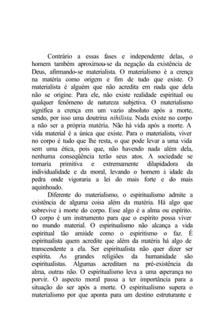 Contrário a essas fases e independente delas, o
homem também aproximou-se da negação da existência de
Deus, afirmando-se materialista. O materialismo é a crença
na matéria como origem e fim de tudo que existe. O
materialista é alguém que não acredita em nada que dela
não se origine. Para ele, não existe realidade espiritual ou
qualquer fenômeno de natureza subjetiva. O materialismo
significa a crença em um vazio absoluto após a morte,
sendo, por isso uma doutrina nihilista. Nada existe no corpo
a não ser a própria matéria. Não há vida após a morte. A
vida material é a única que existe. Para o materialista, viver
no corpo é tudo que lhe resta, o que pode levar a uma vida
sem uma ética, pois que, não havendo nada além dela,
nenhuma conseqüência terão seus atos. A sociedade se
tornaria primitiva e extremamente dilapidadora da
individualidade e da moral, levando o homem à idade da
pedra onde vigoraria a lei do mais forte e do mais
aquinhoado.
       Diferente do materialismo, o espiritualismo admite a
existência de alguma coisa além da matéria. Há algo que
sobrevive à morte do corpo. Esse algo é a alma ou espírito.
O corpo é um instrumento para que o espírito possa viver
no mundo material. O espiritualismo não alcança a vida
espiritual tão amiúde como o espiritismo o faz. É
espiritualista quem acredite que além da matéria há algo de
transcendente a ela. Ser espiritualista não quer dizer ser
espírita. As grandes religiões da humanidade são
espiritualistas. Algumas acreditam na pré-existência da
alma, outras não. O espiritualismo leva a uma e  sperança no
porvir. O aspecto moral passa a ter importância para a
situação do ser após a morte. O espiritualismo supera o
materialismo por que aponta para um destino estruturante e
 