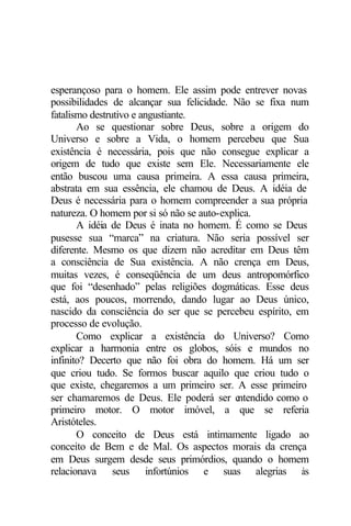 esperançoso para o homem. Ele assim pode entrever novas
possibilidades de alcançar sua felicidade. Não se fixa num
fatalismo destrutivo e angustiante.
       Ao se questionar sobre Deus, sobre a origem do
Universo e sobre a Vida, o homem percebeu que Sua
existência é necessária, pois que não consegue explicar a
origem de tudo que existe sem Ele. Necessariamente ele
então buscou uma causa primeira. A essa causa primeira,
abstrata em sua essência, ele chamou de Deus. A idéia de
Deus é necessária para o homem compreender a sua própria
natureza. O homem por si só não se auto-explica.
       A idéia de Deus é inata no homem. É como se Deus
pusesse sua “marca” na criatura. Não seria possível ser
diferente. Mesmo os que dizem não acreditar em Deus têm
a consciência de Sua existência. A não crença em Deus,
muitas vezes, é conseqüência de um deus antropomórfico
que foi “desenhado” pelas religiões dogmáticas. Esse deus
está, aos poucos, morrendo, dando lugar ao Deus único,
nascido da consciência do ser que se percebeu espírito, em
processo de evolução.
       Como explicar a existência do Universo? Como
explicar a harmonia entre os globos, sóis e mundos no
infinito? Decerto que não foi obra do homem. Há um ser
que criou tudo. Se formos buscar aquilo que criou tudo o
que existe, chegaremos a um primeiro ser. A esse primeiro
ser chamaremos de Deus. Ele poderá ser e    ntendido como o
primeiro motor. O motor imóvel, a que se referia
Aristóteles.
       O conceito de Deus está intimamente ligado ao
conceito de Bem e de Mal. Os aspectos morais da crença
em Deus surgem desde seus primórdios, quando o homem
relacionava seus infortúnios e suas alegrias às
 