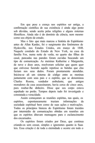 Em que pese a crença nos espíritos ser antiga, a
confirmação científica de sua existência é ainda algo posto
sob dúvidas, sendo aceita pelas religiões e alguns sistemas
filosóficos. Ainda não é do domínio da ciência, nem mesmo
como seu objeto de estudo.
       Mas o fato que mais marcou a história do Espiritismo
antes de Allan Kardec, foi o surgimento dos fenômenos de
Hydesville, nos Estados Unidos, em março de 1848.
Naquele condado do Estado de New York, na casa da
família Fox, numa noite de verão, no quarto das filhas do
casal, pancadas nas paredes foram ouvidas buscando um
tipo de comunicação. As meninas Katherine e Margaretta,
de nove e doze anos, resolveram solicitar que quem quer
que estivesse fazendo aquilo repetisse as batidas que elas
faziam nos seus dedos. Foram prontamente atendidas.
Iniciou-se ali um sistema de código entre as meninas
juntamente com seus pais e o espírito, que se denominou
Charles Rosma, vendedor ambulante, que antigos
moradores da casa assassinaram, havia cerca de cinco anos,
para roubar-lhe dinheiro. Disse que seu corpo estava
sepultado no porão. Tempos depois tudo foi investigado e
constatada a veracidade.
       Assim começaram as reuniões espíritas, nas quais, os
espíritos, espontaneamente traziam informações da
sociedade espiritual bem como de suas ações e motivações.
Todos os princípios básicos do Espiritismo foram trazidos
por intermédio de comunicações obtidas em reuniões em
que os espíritos ditavam mensagens para o esclarecimento
dos encarnados.
       Os espíritos foram criados por Deus, que continua
criando-os sem cessar, simples e ignorantes quanto às Suas
leis. Essa criação é de toda a eternidade e ocorre em todo o
 