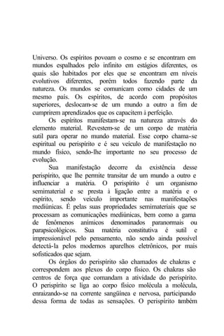 Universo. Os espíritos povoam o cosmo e se encontram em
mundos espalhados pelo infinito em estágios diferentes, os
quais são habitados por eles que se encontram em níveis
evolutivos diferentes, porém todos fazendo parte da
natureza. Os mundos se comunicam como cidades de um
mesmo país. Os espíritos, de acordo com propósitos
superiores, deslocam-se de um mundo a outro a fim de
cumprirem aprendizados que os capacitem à perfeição.
       Os espíritos manifestam-se na natureza através do
elemento material. Revestem-se de um corpo de matéria
sutil para operar no mundo material. Esse corpo chama-se
espiritual ou perispírito e é seu veículo de manifestação no
mundo físico, sendo-lhe importante no seu processo de
evolução.
       Sua manifestação decorre da existência desse
perispírito, que lhe permite transitar de um mundo a outro e
influenciar a matéria. O perispírito é um organismo
semimaterial e se presta à ligação entre a matéria e o
espírito, sendo veículo importante nas manifestações
mediúnicas. É pelas suas propriedades semimateriais que se
processam as comunicações mediúnicas, bem como a gama
de fenômenos anímicos denominados paranormais ou
parapsicológicos. Sua matéria constitutiva é sutil e
impressionável pelo pensamento, não sendo ainda possível
detectá-la pelos modernos aparelhos eletrônicos, por mais
sofisticados que sejam.
       Os órgãos do perispírito são chamados de chakras e
correspondem aos plexos do corpo físico. Os chakras são
centros de força que comandam a atividade do perispírito.
O perispírito se liga ao corpo físico molécula a molécula,
enraizando-se na corrente sangüínea e nervosa, participando
dessa forma de todas as sensações. O perispírito t mbém
                                                      a
 